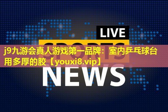 j9九游会真人游戏第一品牌：室内乒乓球台用多厚的胶