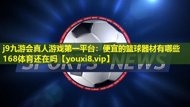 j9九游会真人游戏第一平台：便宜的篮球器材有哪些168体育还在吗