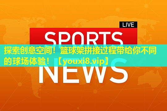 探索创意空间！篮球架拼接过程带给你不同的球场体验！