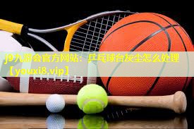 乒乓球台灰尘怎么处理 乒乓球台灰尘怎么处理